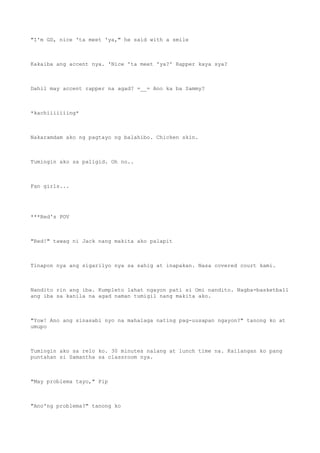 "I'm GD, nice 'ta meet 'ya," he said with a smile
Kakaiba ang accent nya. 'Nice 'ta meet 'ya?' Rapper kaya sya?
Dahil may accent rapper na agad? =__= Ano ka ba Sammy?
*kachiiiiiiing*
Nakaramdam ako ng pagtayo ng balahibo. Chicken skin.
Tumingin ako sa paligid. Oh no..
Fan girls...
***Red's POV
"Red!" tawag ni Jack nang makita ako palapit
Tinapon nya ang sigarilyo nya sa sahig at inapakan. Nasa covered court kami.
Nandito rin ang iba. Kumpleto lahat ngayon pati si Omi nandito. Nagba-basketball
ang iba sa kanila na agad naman tumigil nang makita ako.
"Yow! Ano ang sinasabi nyo na mahalaga nating pag-uusapan ngayon?" tanong ko at
umupo
Tumingin ako sa relo ko. 30 minutes nalang at lunch time na. Kailangan ko pang
puntahan si Samantha sa classroom nya.
"May problema tayo," Pip
"Ano'ng problema?" tanong ko
 