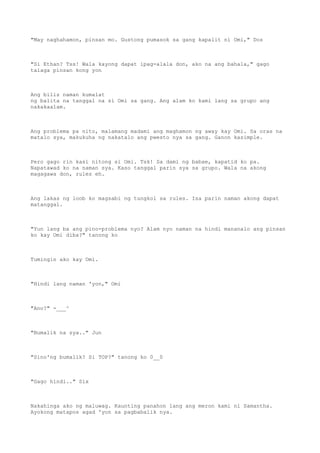 "May naghahamon, pinsan mo. Gustong pumasok sa gang kapalit ni Omi," Dos
"Si Ethan? Tss! Wala kayong dapat ipag-alala don, ako na ang bahala," gago
talaga pinsan kong yon
Ang bilis naman kumalat
ng balita na tanggal na si Omi sa gang. Ang alam ko kami lang sa grupo ang
nakakaalam.
Ang problema pa nito, malamang madami ang maghamon ng away kay Omi. Sa oras na
matalo sya, makukuha ng nakatalo ang pwesto nya sa gang. Ganon kasimple.
Pero gago rin kasi nitong si Omi. Tsk! Sa dami ng babae, kapatid ko pa.
Napatawad ko na naman sya. Kaso tanggal parin sya sa grupo. Wala na akong
magagawa don, rules eh.
Ang lakas ng loob ko magsabi ng tungkol sa rules. Isa parin naman akong dapat
matanggal.
"Yun lang ba ang pino-problema nyo? Alam nyo naman na hindi mananalo ang pinsan
ko kay Omi diba?" tanong ko
Tumingin ako kay Omi.
"Hindi lang naman 'yon," Omi
"Ano?" -___^
"Bumalik na sya.." Jun
"Sino'ng bumalik? Si TOP?" tanong ko 0__0
"Gago hindi.." Six
Nakahinga ako ng maluwag. Kaunting panahon lang ang meron kami ni Samantha.
Ayokong matapos agad 'yon sa pagbabalik nya.
 