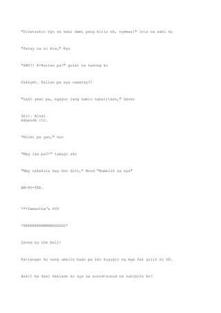 "Diretsuhin nyo na kasi dami pang bitin eh, nyemas!" inis na sabi ko
"Patay na si Ara," Kyo
"ANO?! K-Kailan pa?" gulat na tanong ko
Paksyet. Kailan pa sya namatay?!
"Last year pa, ngayon lang namin nabalitaan," Seven
Shit. Hindi
maganda ito.
"Hindi pa yan," Sun
"May isa pa?!" tumayo ako
"May nakakita kay Uno dito," Mond "Bumalik na sya"
AM-PO-TEK.
***Samantha's POV
*BRRRRRRRNNNNNGGGGGG*
Saved by the bell!
Kailangan ko nang umalis bago pa ako kuyugin ng mga fan girls ni GD.
Bakit ba kasi kaklase ko sya sa sunod-sunod na subjects ko?
 
