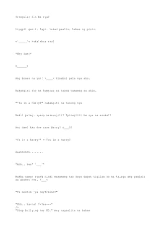Irregular din ba sya?
Lipgpit gamit. Tayo. Lakad paalis. Labas ng pinto.
v^_____^v Nakalabas ako!
"Hey Sam!"
0______0
Ang boses na yun! >____< Hinabol pala nya ako.
Nakangiwi ako na humarap sa taong tumawag sa akin.
"'Ya in a hurry?" nakangiti na tanong nya
Bakit palagi syang naka-ngiti? Ipinaglihi ba sya sa asukal?
Ano daw? Ako daw nasa Harry? o___O?
'Ya in a harry?' = You in a hurry?
Aaahhhhhh........
"Ahh.. Yes" ^___^"
Mukha naman syang hindi masamang tao kaya dapat tigilan ko na talaga ang paglait
sa accent nya. >___<
"Ya meetin 'ya boyfriend?"
"Uhh.. Ha-ha! Y-Yea---"
/>
"Stop bullying her GD," may nagsalita na babae
 