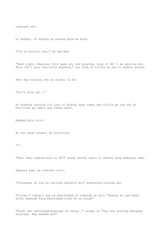 Lumingon ako.
Si Audrey. Si Audrey na parang wala sa mood.
"I'm no bullyin her," GD smirked
"Yeah right. Whatever this game you are playing, stop it GD! I am warning you.
This isn't your territory anymore," yun lang at hinila na ako ni Audrey palayo
Pero may narinig ako na sinabi ni GD.
"Ain't mine yet.."
At mukhang narinig rin iyon ni Audrey kaya naman mas hinila pa nya ako at
binilisan pa namin ang lakad namin.
Magkakilala sila?
At ano yung tungkol sa territory?
***
"Pano kayo nagkakilala ni GD?" unang tanong sakin ni Audrey nang makalayo kami
Papunta kami sa covered court.
"Classmate ko sya sa tatlong subjects ko," bumuntong hininga ako
"Listen," tumigil sya sa paglalakad at humarap sa akin "Iwasan mo sya okay?
Hindi maganda kung makikipag-close ka sa kanya"
"Hindi ako nakikipag-kaibigan sa kanya.." tanggi ko "Sya ang gustong makipag-
kaibigan. May masama ba?"
 