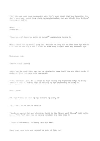 "Oo! Sobrang sama kung mangyayari yan. Don't ever trust that guy Samantha. You
don't know him, mukha lang syang mapagkakatiwalaan but you should know better,"
warning ni Audrey
Mukha
syang galit.
"Sino ba sya? Bakit ka galit sa kanya?" nagtatakang tanong ko
Mukha naman kasing mabait yung tao. Maliban na lang dun sa last line nya kanina.
Kinilabutan ako bigla kahit hindi ko alam kung tungkol saan ang sinasabi nya.
Natigilan sya.
"Honey!" may tumawag
Sabay kaming napalingon kay Omi na papalapit. Nasa likod nya ang ibang Lucky 13
members. Dito rin pala sila nag-aaral.
"Look Samantha, just do it okay? Si kuya nalang ang magsasabi sa'yo ng buong
kwento," sabi ni Audrey bago pa marinig ng mga paparating na Lucky 13
Bakit kaya?
"Hi Sam," bati sa akin ng mga members ng Lucky 13
"Hi," bati ko sa kanila pabalik
"Ganda mo ngayon Sam ah, blooming. Dahil ba kay Pinuno yan? Yieee," sabi sakin
ni... "I'm Pip" sabi nya na parang nahulaan ang nasa isip ko
I have a bad memory. Dalawang taon din kasi.
Kung alam lang nila ang tungkol sa amin ni Red. >.>
 