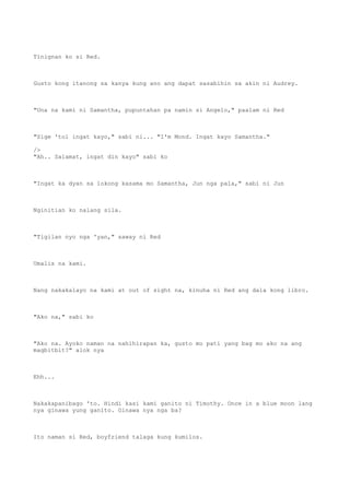 Tinignan ko si Red.
Gusto kong itanong sa kanya kung ano ang dapat sasabihin sa akin ni Audrey.
"Una na kami ni Samantha, pupuntahan pa namin si Angelo," paalam ni Red
"Sige 'tol ingat kayo," sabi ni... "I'm Mond. Ingat kayo Samantha."
/>
"Ah.. Salamat, ingat din kayo" sabi ko
"Ingat ka dyan sa lokong kasama mo Samantha, Jun nga pala," sabi ni Jun
Nginitian ko nalang sila.
"Tigilan nyo nga 'yan," saway ni Red
Umalis na kami.
Nang nakakalayo na kami at out of sight na, kinuha ni Red ang dala kong libro.
"Ako na," sabi ko
"Ako na. Ayoko naman na nahihirapan ka, gusto mo pati yang bag mo ako na ang
magbitbit?" alok nya
Ehh...
Nakakapanibago 'to. Hindi kasi kami ganito ni Timothy. Once in a blue moon lang
nya ginawa yung ganito. Ginawa nya nga ba?
Ito naman si Red, boyfriend talaga kung kumilos.
 
