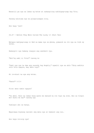 Nanatili pa sya sa labas ng kotse at nakangiting nakikipag-usap kay Tita.
Parang natutuwa sya sa pinag-uusapan nila.
Ano kaya 'yon?
Ch.67 - Before They Were Called The Lucky 13 (Part Two)
Matapos makipag-usap ni Red sa mama nya sa phone, pumasok na rin sya sa loob ng
kotse.
Nakangiti sya habang inaayos ang seatbelt nya.
"Ano'ng sabi ni Tita?" tanong ko
"Sabi nya sya na daw ang susundo kay Angelo," ngumiti sya sa akin "Ibig sabihin
solo kita ngayon, may date tayo"
At in-start na nya ang kotse.
"Date?" >///<
First date namin ngayon?
"Oo date. Kain sa labas kung gusto mo manuod na rin tayo ng sine. Ano sa tingin
mo? Gusto mo ba?" tanong nya
Tumingin ako sa kanya.
Maya-maya biglang nanlaki ang mata nya at kumunot ang noo.
Ano kaya iniisip nya?
 