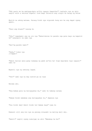"Uhh gusto mo ba makipag-date sa'kin ngayon Samantha?" tumingin sya sa akin
saglit with a nervous hopeful look bago ibinalik ang tingin sa harap ng kotse
Muntik na akong matawa. Parang hindi sya sigurado kung ano ba ang dapat nyang
gawin.
"Pano ang klase?" tanong ko
"Uhh," napakamot sya sa ulo nya "Nakalimutan ko pareho nga pala kayo ng kapatid
ko" nakangiti na sabi nya
"Ano'ng pareho kami?"
"Geek," tukso nya
/>*GASP!*
"Kahit kailan wala pang tumawag ng geek sa'kin ha! Sige mag-date tayo ngayon!"
sabi ko
Ngumiti sya ng sobrang lapad.
"Yes!" sabi nya na may suntok pa sa taas
Natawa ako.
"Ang babaw pala ng kaligayahan mo," sabi ko habang natawa
"Babae hindi mababaw ang kaligayahan ko," depensa nya
"Sus hindi daw? Bakit hindi ha? Babaw kaya" tawa ko
Kumunot ulit ang noo nya na parang sinasabi na maling mali ako.
"Bakit?" saglit syang sumulyap sa akin "Mababaw ka ba?"
 