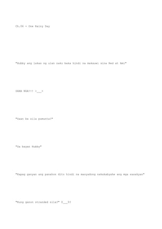 Ch.06 - One Rainy Day
"Hubby ang lakas ng ulan naku baka hindi na makauwi sina Red at Ami"
SANA NGA!!! >___<
"Saan ba sila pumunta?"
"Sa bayan Hubby"
"Kapag ganyan ang panahon dito hindi na masyadong nakakabyahe ang mga sasakyan"
"Kung ganon stranded sila?" 0___0?
 