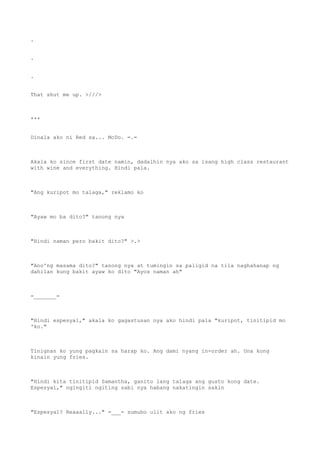 .
.
.
That shut me up. >///>
***
Dinala ako ni Red sa... McDo. =.=
Akala ko since first date namin, dadalhin nya ako sa isang high class restaurant
with wine and everything. Hindi pala.
"Ang kuripot mo talaga," reklamo ko
"Ayaw mo ba dito?" tanong nya
"Hindi naman pero bakit dito?" >.>
"Ano'ng masama dito?" tanong nya at tumingin sa paligid na tila naghahanap ng
dahilan kung bakit ayaw ko dito "Ayos naman ah"
=_______=
"Hindi espesyal," akala ko gagastusan nya ako hindi pala "kuripot, tinitipid mo
'ko."
Tinignan ko yung pagkain sa harap ko. Ang dami nyang in-order ah. Una kong
kinain yung fries.
"Hindi kita tinitipid Samantha, ganito lang talaga ang gusto kong date.
Espesyal," ngingiti ngiting sabi nya habang nakatingin sakin
"Espesyal? Reaaally..." =___= sumubo ulit ako ng fries
 