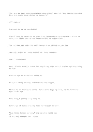 "Oo, wala pa kasi akong nadadalang babae dito," sabi nya "Ang daming nagd-date
dito kaya gusto kong subukan na kasama ka"
>///> Ahh...
Itatanong ko pa ba kung bakit?
Siguro lahat ng babae nya sa high class restaurants nya dinadala.. o kaya sa
hotel. =.= Okay, past na yon Samantha hwag na ungkatin pa.
"Sa jollibee may nadala ka na?" tanong ko at uminom ng iced tea
"Wala pa, gusto mo isunod natin? Pati Mang Inasal?"
"Adik, inisa-isa?"
"Bakit hindi? Hindi pa naman ito ang huling date natin," kinuha nya yung isang
ketchup
Binuksan nya at nilagay sa fries ko.
Wala pala akong ketchup, nakalimutan kong lagyan.
"Mamaya mo na kainin yan fries. Kumain muna tayo ng kanin, di ka mabubusog
dyan," sabi nya
"Opo Daddy," parang tatay lang eh
Tumawa sya at kumikinang ang mata na tumingin sa akin.
"Sige Mommy kumain na tayo," ang lapad ng ngiti nya
/>
Ow shiz may tawagan kami? >///<
 