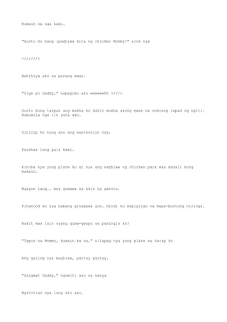 Kumain na nga kami.
"Gusto mo bang ipaghiwa kita ng chicken Mommy?" alok nya
>//////>
Nahihiya ako na parang ewan.
"Sige po Daddy," napayuko ako eeeeeehh >///<
Gusto kong takpan ang mukha ko dahil mukha akong ewan na sobrang lapad ng ngiti.
Namumula nga rin yata ako.
Sinilip ko kung ano ang expression nya.
Parehas lang pala kami.
Kinuha nya yung plate ko at sya ang naghiwa ng chicken para mas madali kong
makain.
Ngayon lang.. may gumawa sa akin ng ganito.
Pinanood ko sya habang ginagawa yon. Hindi ko mapigilan na mapa-buntong hininga.
Bakit mas lalo syang guma-gwapo sa paningin ko?
"Tapos na Mommy, kumain ka na," nilapag nya yung plate sa harap ko
Ang galing nya maghiwa, pantay pantay.
"Salamat Daddy," ngumiti ako sa kanya
Nginitian nya lang din ako.
 
