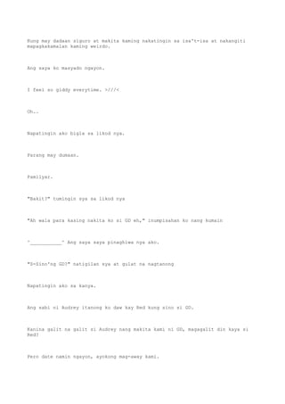 Kung may dadaan siguro at makita kaming nakatingin sa isa't-isa at nakangiti
mapagkakamalan kaming weirdo.
Ang saya ko masyado ngayon.
I feel so giddy everytime. >///<
Oh..
Napatingin ako bigla sa likod nya.
Parang may dumaan.
Pamilyar.
"Bakit?" tumingin sya sa likod nya
"Ah wala para kasing nakita ko si GD eh," inumpisahan ko nang kumain
^___________^ Ang saya saya pinaghiwa nya ako.
"S-Sino'ng GD?" natigilan sya at gulat na nagtanong
Napatingin ako sa kanya.
Ang sabi ni Audrey itanong ko daw kay Red kung sino si GD.
Kanina galit na galit si Audrey nang makita kami ni GD, magagalit din kaya si
Red?
Pero date namin ngayon, ayokong mag-away kami.
 