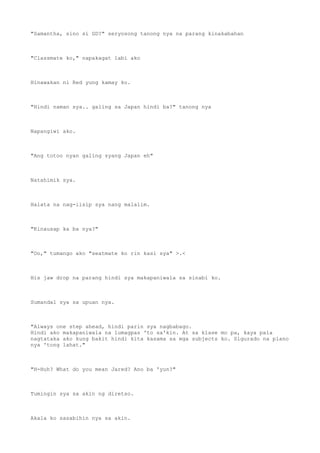 "Samantha, sino si GD?" seryosong tanong nya na parang kinakabahan
"Classmate ko," napakagat labi ako
Hinawakan ni Red yung kamay ko.
"Hindi naman sya.. galing sa Japan hindi ba?" tanong nya
Napangiwi ako.
"Ang totoo nyan galing syang Japan eh"
Natahimik sya.
Halata na nag-iisip sya nang malalim.
"Kinausap ka ba nya?"
"Oo," tumango ako "seatmate ko rin kasi sya" >.<
His jaw drop na parang hindi sya makapaniwala sa sinabi ko.
Sumandal sya sa upuan nya.
"Always one step ahead, hindi parin sya nagbabago.
Hindi ako makapaniwala na lumagpas 'to sa'kin. At sa klase mo pa, kaya pala
nagtataka ako kung bakit hindi kita kasama sa mga subjects ko. Sigurado na plano
nya 'tong lahat."
"H-Huh? What do you mean Jared? Ano ba 'yun?"
Tumingin sya sa akin ng diretso.
Akala ko sasabihin nya sa akin.
 