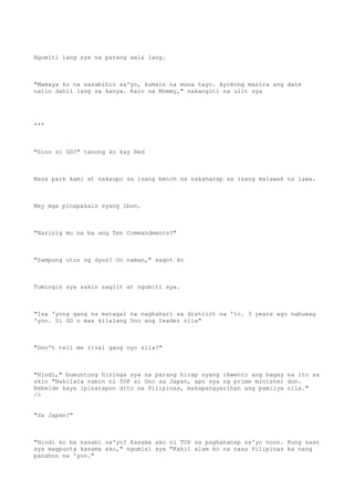 Ngumiti lang sya na parang wala lang.
"Mamaya ko na sasabihin sa'yo, kumain na muna tayo. Ayokong masira ang date
natin dahil lang sa kanya. Kain na Mommy," nakangiti na ulit sya
***
"Sino si GD?" tanong ko kay Red
Nasa park kami at nakaupo sa isang bench na nakaharap sa isang malawak na lawa.
May mga pinapakain syang ibon.
"Narinig mo na ba ang Ten Commandments?"
"Sampung utos ng dyos? Oo naman," sagot ko
Tumingin sya sakin saglit at ngumiti sya.
"Isa 'yong gang na matagal na naghahari sa district na 'to. 3 years ago nabuwag
'yon. Si GD o mas kilalang Uno ang leader nila"
"Don't tell me rival gang nyo sila?"
"Hindi," bumuntong hininga sya na parang hirap syang ikwento ang bagay na ito sa
akin "Nakilala namin ni TOP si Uno sa Japan, apo sya ng prime minister don.
Rebelde kaya ipinatapon dito sa Pilipinas, makapangyarihan ang pamilya nila."
/>
"Sa Japan?"
"Hindi ko ba nasabi sa'yo? Kasama ako ni TOP sa paghahanap sa'yo noon. Kung saan
sya magpunta kasama ako," ngumisi sya "Kahit alam ko na nasa Pilipinas ka nang
panahon na 'yon."
 