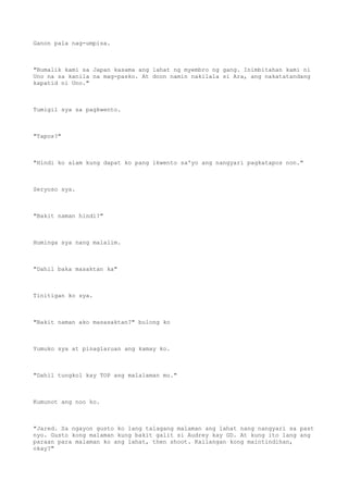 Ganon pala nag-umpisa.
"Bumalik kami sa Japan kasama ang lahat ng myembro ng gang. Inimbitahan kami ni
Uno na sa kanila na mag-pasko. At doon namin nakilala si Ara, ang nakatatandang
kapatid ni Uno."
Tumigil sya sa pagkwento.
"Tapos?"
"Hindi ko alam kung dapat ko pang ikwento sa'yo ang nangyari pagkatapos non."
Seryoso sya.
"Bakit naman hindi?"
Huminga sya nang malalim.
"Dahil baka masaktan ka"
Tinitigan ko sya.
"Bakit naman ako masasaktan?" bulong ko
Yumuko sya at pinaglaruan ang kamay ko.
"Dahil tungkol kay TOP ang malalaman mo."
Kumunot ang noo ko.
"Jared. Sa ngayon gusto ko lang talagang malaman ang lahat nang nangyari sa past
nyo. Gusto kong malaman kung bakit galit si Audrey kay GD. At kung ito lang ang
paraan para malaman ko ang lahat, then shoot. Kailangan kong maintindihan,
okay?"
 