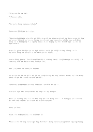 "Sigurado ka na ba?"
/>Tumango ako.
"Oo gusto kong malaman lahat."
Bumuntong hininga ulit sya.
"Nang magkakilala sina Ara at TOP. Alam ko sa simula palang na interesado si Ara
sa kanya. Sinabi ko yon sa kanya pero hindi sya naniwala, akala nya nagbibiro
lang ako o talagang wala syang pakialam sa bagay na yon. Aloof sya lalo na sa
mga babae."
Aloof na pala talaga sya sa mga babae simula pa lang? Parang ibang iba sa
matabang bata na nakadikit sa akin palagi noon.
"Sa mismong party, nagkahiwa-hiwalay na kaming lahat. Kanya-kanya na kaming..."
tumingin sya sa akin na may guilty look
May kinalaman na naman sa babae?
"Sigurado ka ba na gusto mo pa na ipagpatuloy ko ang kwento? Hindi ko alam kung
dapat ko pa ba 'tong sabihin sa'yo."
"Kung may kinalaman yan kay Timothy, sabihin mo na.."
Tinignan nya ako nang mabuti at nag-iwas ng tingin.
"Sabihin nalang natin na si Ara ang dahilan kung bakit..." tumigil sya sandali
at bumulong "hindi na virgin si Pinuno ngayon"
Napatayo ako.
Hindi ako makapaniwala sa nalaman ko.
"Kapatid ni GD ang nang-rape kay Timothy?! Yung babaeng nagpainom ng pampatulog
 