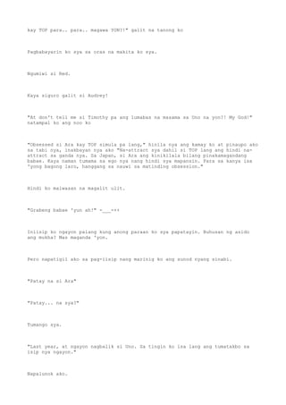 kay TOP para.. para.. magawa YON?!" galit na tanong ko
Pagbabayarin ko sya sa oras na makita ko sya.
Ngumiwi si Red.
Kaya siguro galit si Audrey!
"At don't tell me si Timothy pa ang lumabas na masama sa Uno na yon?! My God!"
natampal ko ang noo ko
"Obsessed si Ara kay TOP simula pa lang," hinila nya ang kamay ko at pinaupo ako
sa tabi nya, inakbayan nya ako "Na-attract sya dahil si TOP lang ang hindi na-
attract sa ganda nya. Sa Japan, si Ara ang kinikilala bilang pinakamagandang
babae. Kaya naman tumama sa ego nya nang hindi sya mapansin. Para sa kanya isa
'yong bagong laro, hanggang sa nauwi sa matinding obsession."
Hindi ko maiwasan na magalit ulit.
"Grabeng babae 'yun ah!" -___-++
Iniisip ko ngayon palang kung anong paraan ko sya papatayin. Buhusan ng asido
ang mukha? Mas maganda 'yon.
Pero napatigil ako sa pag-iisip nang marinig ko ang sunod nyang sinabi.
"Patay na si Ara"
"Patay... na sya?"
Tumango sya.
"Last year, at ngayon nagbalik si Uno. Sa tingin ko isa lang ang tumatakbo sa
isip nya ngayon."
Napalunok ako.
 