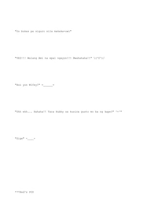 "Oo bukas pa siguro sila makaka-uwi"
"YES!!! Walang Ami na epal ngayon!!! Mwahahaha!!" (^0^)/
"Ano yon Wifey?" =______=
"Uhh ehh... Hahaha!! Tara Hubby sa kusina gusto mo ba ng kape?" ^-^"
"Sige" -____-
***Red's POV
 