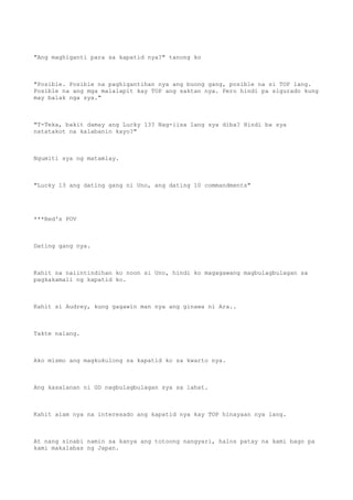"Ang maghiganti para sa kapatid nya?" tanong ko
"Posible. Posible na paghigantihan nya ang buong gang, posible na si TOP lang.
Posible na ang mga malalapit kay TOP ang saktan nya. Pero hindi pa sigurado kung
may balak nga sya."
"T-Teka, bakit damay ang Lucky 13? Nag-iisa lang sya diba? Hindi ba sya
natatakot na kalabanin kayo?"
Ngumiti sya ng matamlay.
"Lucky 13 ang dating gang ni Uno, ang dating 10 commandments"
***Red's POV
Dating gang nya.
Kahit na naiintindihan ko noon si Uno, hindi ko magagawang magbulagbulagan sa
pagkakamali ng kapatid ko.
Kahit si Audrey, kung gagawin man nya ang ginawa ni Ara..
Takte nalang.
Ako mismo ang magkukulong sa kapatid ko sa kwarto nya.
Ang kasalanan ni GD nagbulagbulagan sya sa lahat.
Kahit alam nya na interesado ang kapatid nya kay TOP hinayaan nya lang.
At nang sinabi namin sa kanya ang totoong nangyari, halos patay na kami bago pa
kami makalabas ng Japan.
 