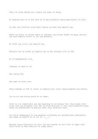 Dahil sa isang gabing yon, nawala ang lahat sa kanya.
At ngayong wala na si Ara alam ko na may binabalak syang paghihiganti sa amin.
Sa amin nya isinisisi kung bakit naging suicidal ang kapatid nya.
Akala nya plano na talaga namin na ipatapon sya bilang leader ng gang, palitan
sya para mapunta sa'min ni TOP ang pamumuno.
Ni hindi nya sinisi ang kapatid nya.
Naniwala sya sa sinabi ng kapatid nya na may relasyon sila ni TOP.
At na magpapakasal sila.
Ikakasal sa edad na 15?
Ang laking TSS.
Ang gago ng isang 'yon.
Nang tumanggi si TOP na ikasal sa kapatid nya, hindi naging maganda ang ending.
Yun na rin ang huling punta ko sa Japan.
Hindi na rin komportable ang mga magulang ko sa bansang 'yon. Kaya naman short
trips lang ang ginagawa nila. Apo ng Prime Minister si Uno, kung nagkataon buong
bansa ang makakalaban ng pamilya namin kaya nanahimik kami.
Sa tuwing nababanggit ko ang pangalan ng bansang yon awtomatikong lumalanding
ang kamay ng kapatid ko sa ulo ko. -____-
Masyado syang nag-aalala sa akin. Sya ang sumundo sa akin noon sa Japan nang
halos hindi na kami makilala sa lagay namin.
 