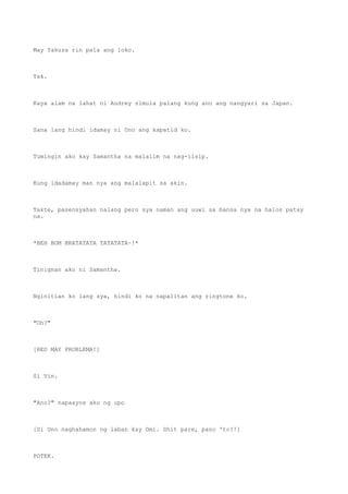 May Yakuza rin pala ang loko.
Tsk.
Kaya alam na lahat ni Audrey simula palang kung ano ang nangyari sa Japan.
Sana lang hindi idamay ni Uno ang kapatid ko.
Tumingin ako kay Samantha na malalim na nag-iisip.
Kung idadamay man nya ang malalapit sa akin.
Takte, pasensyahan nalang pero sya naman ang uuwi sa bansa nya na halos patay
na.
*BEH BOM BRATATATA TATATATA~!*
Tinignan ako ni Samantha.
Nginitian ko lang sya, hindi ko na napalitan ang ringtone ko.
"Oh?"
[RED MAY PROBLEMA!]
Si Vin.
"Ano?" napaayos ako ng upo
[Si Uno naghahamon ng laban kay Omi. Shit pare, pano 'to?!]
POTEK.
 