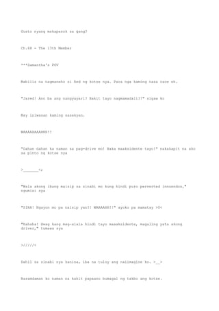 Gusto nyang makapasok sa gang?
Ch.68 - The 13th Member
***Samantha's POV
Mabilis na nagmaneho si Red ng kotse nya. Para nga kaming nasa race eh.
"Jared! Ano ba ang nangyayari? Bakit tayo nagmamadali?!" sigaw ko
May iniwasan kaming sasakyan.
WAAAAAAAAHHH!!
"Dahan dahan ka naman sa pag-drive mo! Baka maaksidente tayo!" nakakapit na ako
sa pinto ng kotse nya
>_______<;
"Wala akong ibang maisip sa sinabi mo kung hindi puro perverted innuendos,"
ngumisi sya
"SIRA! Ngayon mo pa naisip yan?! WAAAAHH!!" ayoko pa mamatay >0<
"Hahaha! Hwag kang mag-alala hindi tayo maaaksidente, magaling yata akong
driver," tumawa sya
>/////<
Dahil sa sinabi nya kanina, iba na tuloy ang naiimagine ko. >__>
Naramdaman ko naman na kahit papaano bumagal ng takbo ang kotse.
 