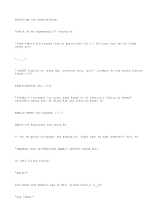Nakahinga ako nang maluwag.
"Bakit ka ba nagmamadali?" tanong ko
"Para makarating kaagad tayo sa pupuntahan natin," binigyan nya ako ng isang
goofy grin
=_____=
"JARED! Tigilan mo 'yang mga innuendos mong 'yan!" tinakpan ko ang magkabilakong
tenga >///<
Kinikilabutan ako. >0<;
"Hahaha!" tinanggal nya yung isang kamay ko na nakatakip "Sorry na Mommy"
nakangiti nyang sabi at hinalikan ang likod ng kamay ko
Namula naman ako kaagad. >///>
Hindi nya binitawan ang kamay ko.
"Hindi mo parin sinasagot ang tanong ko. Tsaka saan ba tayo pupunta?" sabi ko
"Pupunta tayo sa Pendleton High," seryoso nyang sabi
Sa dati nilang school?
"Bakit?"
Ano naman ang gagawin nya sa dati nilang school? o__O?
"May laban."
 