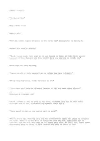 "HUH?! Sino?!"
"Si Omi at Uno"
Maglalaban sila?
Ngayon na?!
"H-Hindi naman siguro matatalo si Omi hindi ba?" kinakabahan na tanong ko
Nandon din kaya si Audrey?
"Hindi ko pa alam. Pero alam ko na mas lamang sa laban si Omi. Hindi ganoon
kalakas si Uno. Kumpara kay Omi, maliit lang ang pag-asa na manalo sya"
Nakahinga ako nang maluwag.
"Kapag natalo si Omi, mapapalitan na talaga sya nang tuluyan.."
"Hwag kang mag-alala, hindi matatalo si Omi"
"Pero pano yon? Kaya ba talagang labanan ni Omi ang dati nyang pinuno?"
/>
Baka mag-alinlangan sya?
"Hindi kasama si Omi sa gang ni Uno noon, napasama lang sya sa amin dahil
kaibigan sya ni Jun. Pinaka-huling myembro namin sya."
"Kung ganon kailan pa sya naging part ng gang?"
"Three years ago. Nabuwag lang ang Ten Commandments after two years ng nangyari
sa Japan. Bumalik si Uno dito sa Pilipinas para kay TOP. Ipinipilit nya na
ipakasal sya kay Ara, may bago na rin syang gang noon. At dahil don, nabuo naman
ang bagong gang na Lucky 13 para labanan ang gang na nabuo ni Uno"
 