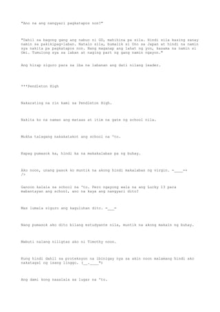 "Ano na ang nangyari pagkatapos non?"
"Dahil sa bagong gang ang nabuo ni GD, mahihina pa sila. Hindi sila kasing sanay
namin sa pakikipag-laban. Natalo sila, bumalik si Uno sa Japan at hindi na namin
sya nakita pa pagkatapos non. Nang maganap ang lahat ng yon, kasama na namin si
Omi. Tumulong sya sa laban at naging part ng gang namin ngayon."
Ang hirap siguro para sa iba na labanan ang dati nilang leader.
***Pendleton High
Nakarating na rin kami sa Pendleton High.
Nakita ko na naman ang mataas at itim na gate ng school nila.
Mukha talagang nakakatakot ang school na 'to.
Kapag pumasok ka, hindi ka na makakalabas pa ng buhay.
Ako noon, unang pasok ko muntik na akong hindi makalabas ng virgin. =____=+
/>
Ganoon kalala sa school na 'to. Pero ngayong wala na ang Lucky 13 para
mabantayan ang school, ano na kaya ang nangyari dito?
Mas lumala siguro ang kaguluhan dito. =___=
Nang pumasok ako dito bilang estudyante nila, muntik na akong makain ng buhay.
Mabuti nalang niligtas ako ni Timothy noon.
Kung hindi dahil sa proteksyon na ibinigay nya sa akin noon malamang hindi ako
nakatagal ng isang linggo. (__.____")
Ang dami kong naaalala sa lugar na 'to.
 