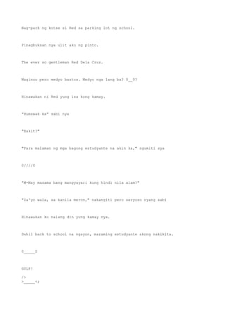 Nag-park ng kotse si Red sa parking lot ng school.
Pinagbuksan nya ulit ako ng pinto.
The ever so gentleman Red Dela Cruz.
Maginoo pero medyo bastos. Medyo nga lang ba? 0__0?
Hinawakan ni Red yung isa kong kamay.
"Humawak ka" sabi nya
"Bakit?"
"Para malaman ng mga bagong estudyante na akin ka," ngumiti sya
0////0
"M-May masama bang mangyayari kung hindi nila alam?"
"Sa'yo wala, sa kanila meron," nakangiti pero seryoso nyang sabi
Hinawakan ko nalang din yung kamay nya.
Dahil back to school na ngayon, maraming estudyante akong nakikita.
0_____0
GULP!
/>
>_____<;
 