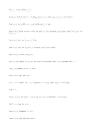 Mukha silang nakakatakot.
Yung mga buhok nila may kulay, tapos yung iba may band-aid sa mukha.
Ang messy ng uniforms nila, naninigarilyo pa.
Nakatingin lang silang lahat sa amin ni Red habang naglalakad kami sa gitna ng
hallway.
Napahawak ako sa braso ni Red.
Nagtatago ako sa likod nya habang naglalakad kami.
Nakakatakot sila tumingin.
Para silang pack of wolves na gustong umatake pero hindi magawa dahil...
Dahil natatakot sila kay Red.
Napatingin ako kay Red.
Dahil nasa likod nya ako, napansin ko tuloy lalo ang katawan nya.
Ang buff.
Hindi ganoon ka-buff katulad ng sa mga nakakatakot na bouncer.
Buff in a way na sexy.
Gaano kaya kalakas si Red?
Paano kaya sya makipag-away?
 