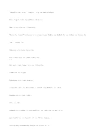 "Nandito na tayo," tumigil sya sa paglalakad.
Nasa tapat kami ng gymnasium nila.
Umalis na ako sa likod nya.
"Ayos ka lang?" nilagay nya yung ilang hibla ng buhok ko sa likod ng tenga ko
"Oo," sagot ko
Huminga ako nang malalim.
Binitawan nya na yung kamay ko.
/>
Nalipat yung kamay nya sa likod ko.
"Pumasok na tayo"
Binuksan nya yung pinto.
Isang malawak na basketball court ang bumati sa amin.
Nandon na silang lahat.
Pati si GD.
Ramdam na ramdam ko ang mabigat na tensyon sa paligid.
Ang Lucky 13 sa kaliwa at si GD sa kanan.
Parang may namumuong bagyo sa gitna nila.
 