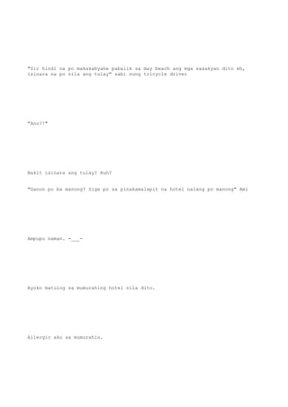 "Sir hindi na po makakabyahe pabalik sa may beach ang mga sasakyan dito eh,
isinara na po nila ang tulay" sabi nung tricycle driver
"Ano?!"
Bakit isinara ang tulay? Huh?
"Ganon po ba manong? Sige po sa pinakamalapit na hotel nalang po manong" Ami
Ampupu naman. -___-
Ayoko matulog sa mumurahing hotel nila dito.
Allergic ako sa mumurahin.
 