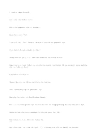 I took a deep breath.
Ako lang ang babae dito.
Akala ko pupunta din si Audrey.
Alam kaya nya 'to?
Siguro hindi, kasi kung alam nya sigurado na pupunta sya.
Pero bakit hindi sinabi ni Omi?
"Kumpleto na pala," si Red ang bumasag ng katahimikan
Napatingin silang lahat sa direksyon namin including GD na ngumisi nang makita
ako sa tabi ni Red.
Kinabahan ako bigla.
Ibang-iba sya sa GD na nakilala ko kanina.
Para syang may split personality.
Naalala ko tuloy si Red Riding Hood.
Naalala ko kung paano sya naloko ng fox na nagpapanggap bilang ang Lola nya.
Ganon mismo ang nararamdaman ko ngayon para kay GD.
Hinawakan ulit ni Red ang kamay ko.
/>
Naglakad kami sa side ng Lucky 13. Pinaupo nya ako sa bench na nandon.
 