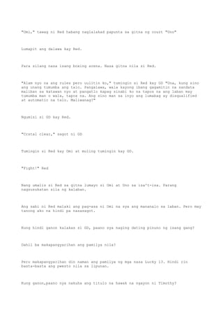 "Omi," tawag ni Red habang naglalakad papunta sa gitna ng court "Uno"
Lumapit ang dalawa kay Red.
Para silang nasa isang boxing arena. Nasa gitna nila si Red.
"Alam nyo na ang rules pero uulitin ko," tumingin si Red kay GD "Una, kung sino
ang unang tumumba ang talo. Pangalawa, wala kayong ibang gagamitin na sandata
maliban sa katawan nyo at pangatlo kapag sinabi ko na tapos na ang laban may
tumumba man o wala, tapos na. Ang sino man sa inyo ang lumabag ay disqualified
at automatic na talo. Maliwanag?"
Ngumisi si GD kay Red.
"Crstal clear," sagot ni GD
Tumingin si Red kay Omi at muling tumingin kay GD.
"Fight!" Red
Nang umalis si Red sa gitna lumayo si Omi at Uno sa isa't-isa. Parang
nagsusukatan sila ng kalaban.
Ang sabi ni Red malaki ang pag-asa ni Omi na sya ang mananalo sa laban. Pero may
tanong ako na hindi pa nasasagot.
Kung hindi ganon kalakas si GD, paano sya naging dating pinuno ng isang gang?
Dahil ba makapangyarihan ang pamilya nila?
Pero makapangyarihan din naman ang pamilya ng mga nasa Lucky 13. Hindi rin
basta-basta ang pwesto nila sa lipunan.
Kung ganon,paano nya nakuha ang titulo na hawak na ngayon ni Timothy?
 