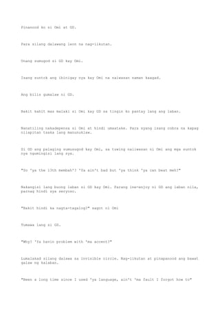 Pinanood ko si Omi at GD.
Para silang dalawang leon na nag-iikutan.
Unang sumugod si GD kay Omi.
Isang suntok ang ibinigay nya kay Omi na naiwasan naman kaagad.
Ang bilis gumalaw ni GD.
Bakit kahit mas malaki si Omi kay GD sa tingin ko pantay lang ang laban.
Nanatiling nakadepensa si Omi at hindi umaatake. Para syang isang cobra na kapag
nilapitan tsaka lang manunuklaw.
Si GD ang palaging sumusugod kay Omi, sa tuwing naiiwasan ni Omi ang mga suntok
nya ngumingisi lang sya.
"So 'ya the 13th membah'? 'Ya ain't bad but 'ya think 'ya can beat meh?"
Nakangisi lang buong laban si GD kay Omi. Parang ine-enjoy ni GD ang laban nila,
parnag hindi sya seryoso.
"Bakit hindi ka nagta-tagalog?" sagot ni Omi
Tumawa lang si GD.
"Why? 'Ya havin problem with 'ma accent?"
Lumalakad silang dalawa sa invisible circle. Nag-iikutan at pinapanood ang bawat
galaw ng kalaban.
"Been a long time since I used 'ya language, ain't 'ma fault I forgot how to"
 