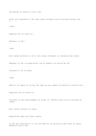Sinorpresa ng suntok ni GD si Omi.
Hindi yon inaasahan ni Omi kaya naman natamaan sya sa kaliwang pisngi nya.
/>
*PUK!*
Napatayo ako sa upuan ko.
Natamaan si Omi!
*PUK*
Muli syang nasuntok ni GD at muli syang natamaan, sa kanang pisngi naman.
Nakabawi si Omi sa pagka-gulat nya at gumanti ng suntok kay GD.
Tinamaan si GD sa mukha.
*PUK*
Mabilis na lumayo si GD kay Omi bago pa sya tamaan ng kasunod na suntok nito.
Napatakip ako sa bibig ko.
Tinignan ko ang ibang members ng Lucky 13. Tahimik lang sila na nanonood ng
laban.
Muli akong tumingin sa laban.
Nabaliktad naman ang laban ngayon.
Si Omi ang sumusugod at si GD ang mabilis na umiilag sa mga atake sa kanya.
Nakangisi parin sya.
 