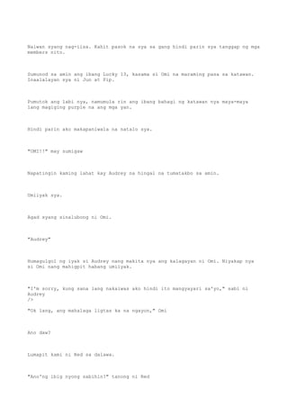 Naiwan syang nag-iisa. Kahit pasok na sya sa gang hindi parin sya tanggap ng mga
members nito.
Sumunod sa amin ang ibang Lucky 13, kasama si Omi na maraming pasa sa katawan.
Inaalalayan sya ni Jun at Pip.
Pumutok ang labi nya, namumula rin ang ibang bahagi ng katawan nya maya-maya
lang magiging purple na ang mga yan.
Hindi parin ako makapaniwala na natalo sya.
"OMI!!" may sumigaw
Napatingin kaming lahat kay Audrey na hingal na tumatakbo sa amin.
Umiiyak sya.
Agad syang sinalubong ni Omi.
"Audrey"
Humagulgol ng iyak si Audrey nang makita nya ang kalagayan ni Omi. Niyakap nya
si Omi nang mahigpit habang umiiyak.
"I'm sorry, kung sana lang nakaiwas ako hindi ito mangyayari sa'yo," sabi ni
Audrey
/>
"Ok lang, ang mahalaga ligtas ka na ngayon," Omi
Ano daw?
Lumapit kami ni Red sa dalawa.
"Ano'ng ibig nyong sabihin?" tanong ni Red
 