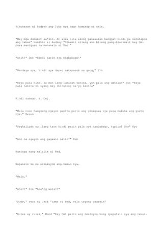 Pinunasan ni Audrey ang luha nya bago humarap sa amin.
"May mga dumukot sa'kin. At ayaw nila akong pakawalan hanggat hindi pa natatapos
ang laban" humikbi si Audrey "Ginamit nilang ako bilang pang-blackmail kay Omi
para masiguro na mananalo si Uno."
"Shit!" Dos "Hindi parin sya nagbabago!"
"Nandaya sya, hindi sya dapat makapasok sa gang," Vin
"Kaya pala hindi ka man lang lumaban kanina, yun pala ang dahilan" Jun "Kaya
pala nakita ko syang may ibinulong sa'yo kanina"
Hindi sumagot si Omi.
"Mula noon hanggang ngayon ganito parin ang ginagawa nya para makuha ang gusto
nya," Seven
"Pagkalipas ng ilang taon hindi parin pala sya nagbabago, typical Uno" Kyo
"Ano na ngayon ang gagawin natin?" Sun
Huminga nang malalim si Red.
Napansin ko na nakakuyom ang kamao nya.
"Wala."
"Ano?!" Six "Ano'ng wala?!"
"Dude," awat ni Jack "tama si Red, wala tayong gagawin"
"Rules ay rules," Mond "Kay Omi parin ang desisyon kung ipapatalo nya ang laban.
 