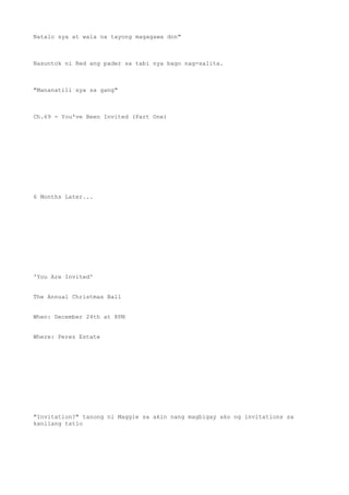 Natalo sya at wala na tayong magagawa don"
Nasuntok ni Red ang pader sa tabi nya bago nag-salita.
"Mananatili sya sa gang"
Ch.69 - You've Been Invited (Part One)
6 Months Later...
'You Are Invited'
The Annual Christmas Ball
When: December 24th at 8PM
Where: Perez Estate
"Invitation?" tanong ni Maggie sa akin nang magbigay ako ng invitations sa
kanilang tatlo
 