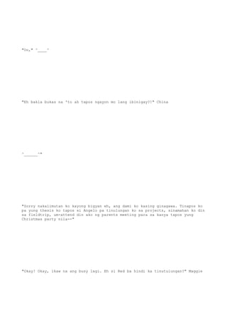 "Oo," ^____^
"Eh bakla bukas na 'to ah tapos ngayon mo lang ibinigay?!" China
^______^"
"Sorry nakalimutan ko kayong bigyan eh, ang dami ko kasing ginagawa. Tinapos ko
pa yung thesis ko tapos si Angelo pa tinulungan ko sa projects, sinamahan ko din
sa fieldtrip, um-attend din ako ng parents meeting para sa kanya tapos yung
Christmas party nila--"
"Okay! Okay, ikaw na ang busy lagi. Eh si Red ba hindi ka tinutulungan?" Maggie
 