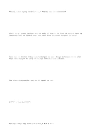 "Palagi naman syang nandyan" >///< "Hindi nya ako iniiwanan"
Hihi! Palagi syang nandyan para sa amin ni Angelo. Sa loob ng anim na bwan na
nagkasama kami sa iisang bahay ang dami kong natutunan tungkol sa kanya.
Noon kasi sa France medyo nagkakailangan pa kami. Medyo lumalayo sya sa akin
kaya naman ngayon ko lang sya talaga nakilala nang lubusan.
Isa syang responsable, maalaga at sweet na tao.
(>//<*).(*>//<).(>//<*)
"Talaga Sammy? Ang swerte mo naman," *O* Michie
 