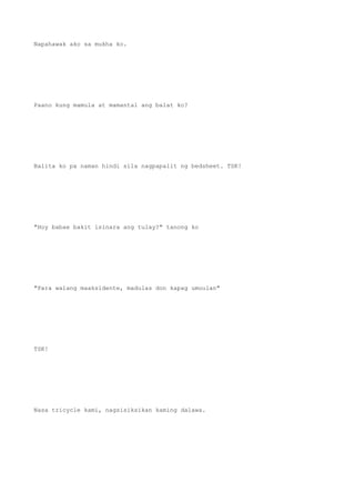 Napahawak ako sa mukha ko.
Paano kung mamula at mamantal ang balat ko?
Balita ko pa naman hindi sila nagpapalit ng bedsheet. TSK!
"Hoy babae bakit isinara ang tulay?" tanong ko
"Para walang maaksidente, madulas don kapag umuulan"
TSK!
Nasa tricycle kami, nagsisiksikan kaming dalawa.
 