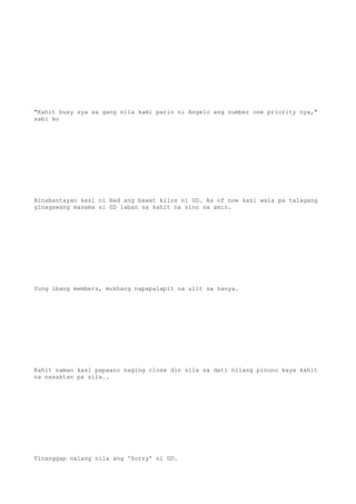 "Kahit busy sya sa gang nila kami parin ni Angelo ang number one priority nya,"
sabi ko
Binabantayan kasi ni Red ang bawat kilos ni GD. As of now kasi wala pa talagang
ginagawang masama si GD laban sa kahit na sino sa amin.
Yung ibang members, mukhang napapalapit na ulit sa kanya.
Kahit naman kasi papaano naging close din sila sa dati nilang pinuno kaya kahit
na nasaktan pa sila..
Tinanggap nalang nila ang 'Sorry' ni GD.
 