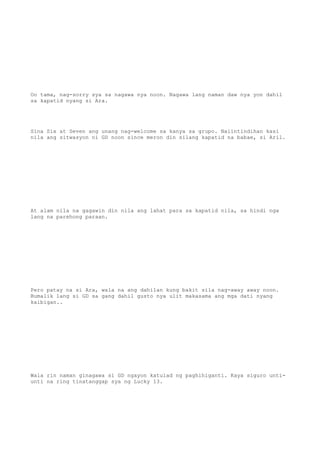 Oo tama, nag-sorry sya sa nagawa nya noon. Nagawa lang naman daw nya yon dahil
sa kapatid nyang si Ara.
Sina Six at Seven ang unang nag-welcome sa kanya sa grupo. Naiintindihan kasi
nila ang sitwasyon ni GD noon since meron din silang kapatid na babae, si Aril.
At alam nila na gagawin din nila ang lahat para sa kapatid nila, sa hindi nga
lang na parehong paraan.
Pero patay na si Ara, wala na ang dahilan kung bakit sila nag-away away noon.
Bumalik lang si GD sa gang dahil gusto nya ulit makasama ang mga dati nyang
kaibigan..
Wala rin naman ginagawa si GD ngayon katulad ng paghihiganti. Kaya siguro unti-
unti na ring tinatanggap sya ng Lucky 13.
 