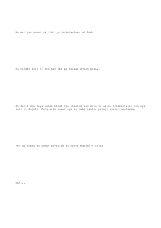 Na matigas naman na hindi pinaniniwalaan ni Red.
Sa tingin kasi ni Red may iba pa talaga syang pakay.
At dahil don kaya naman hindi nya inaalis ang mata sa akin, binabantayan din nya
kami ni Angelo. Kung wala naman sya sa tabi namin, palagi syang tumatawag.
"Eh di sobra ka naman na-inlab sa kanya ngayon?" China
Uhh...
 