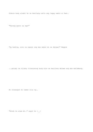 Simula nang sinabi ko sa kanilang tatlo ang lagay namin ni Red..
"Parang ganon na nga?"
"Ay bading, sino na ngayon ang mas mahal mo sa dalawa?" Maggie
...palagi na nilang itinatanong kung sino sa kanilang dalawa ang mas matimbang.
At sinasagot ko naman sila ng..
"Hindi ko alam eh.." sagot ko >__>
 