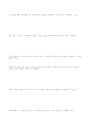 Yun yung mga pictures na in-upload ng mga stalkers ni Red sa internet. =___=
"Eh ano?! TOP IS COOLER!! Kahit hindi sya mag-hubad HOT parin sya!" Maggie
"Ang sabihin mo hindi sya kasing sexy ni Red! At hindi sya kasing sweet ni Fafa
Red!" China
"Eh kasi nga COOL sya! Hindi sya ganon ka-sweet! Nakakita ka na ba ng astigin
tapos super duper sweet?!" Maggie
"BOO! Super duper?! Ano yan?! Si Budoy?! May super duper friends?!" China
"Nasasabi mo lang yan kasi si Jacky may gusto ulit kay BJ!" Maggie >0<
 