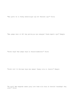 "Mas gusto ko si Budoy makatuluyan nya eh! Malandi sya!" China
"Mas gwapo kasi si BJ! Ang galing pa nya sumayaw! Tsaka maputi sya!" Maggie
"Hindi kaya! Mas gwapo kaya si Gerald Anderson!" China
"Hindi noh! Si Enrique kaya mas gwapo! Bagay sila ni Jessie!" Maggie
"Eh ano?! Mas maganda naman yung love team nila Sara at Gerald! SasaGege! Ang
cute!" China
 