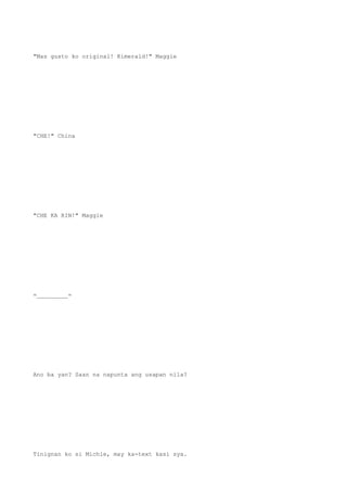 "Mas gusto ko original! Kimerald!" Maggie
"CHE!" China
"CHE KA RIN!" Maggie
=_________=
Ano ba yan? Saan na napunta ang usapan nila?
Tinignan ko si Michie, may ka-text kasi sya.
 