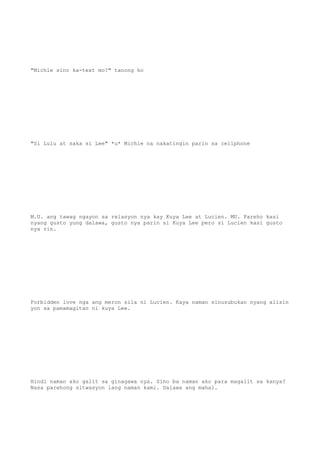 "Michie sino ka-text mo?" tanong ko
"Si Lulu at saka si Lee" *u* Michie na nakatingin parin sa cellphone
M.U. ang tawag ngayon sa relasyon nya kay Kuya Lee at Lucien. MU. Pareho kasi
nyang gusto yung dalawa, gusto nya parin si Kuya Lee pero si Lucien kasi gusto
nya rin.
Forbidden love nga ang meron sila ni Lucien. Kaya naman sinusubukan nyang alisin
yon sa pamamagitan ni kuya Lee.
Hindi naman ako galit sa ginagawa nya. Sino ba naman ako para magalit sa kanya?
Nasa parehong sitwasyon lang naman kami. Dalawa ang mahal.
 