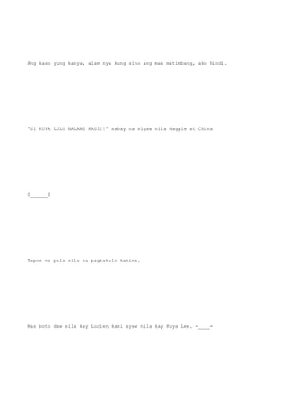 Ang kaso yung kanya, alam nya kung sino ang mas matimbang, ako hindi.
"SI KUYA LULU NALANG KASI!!" sabay na sigaw nila Maggie at China
0______0
Tapos na pala sila sa pagtatalo kanina.
Mas boto daw sila kay Lucien kasi ayaw nila kay Kuya Lee. =____=
 